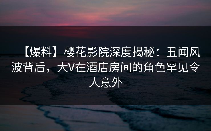 【爆料】樱花影院深度揭秘：丑闻风波背后，大V在酒店房间的角色罕见令人意外