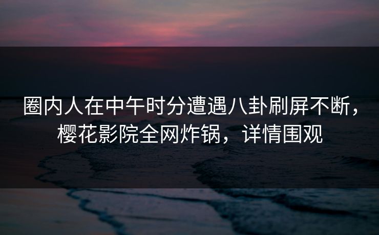 圈内人在中午时分遭遇八卦刷屏不断，樱花影院全网炸锅，详情围观