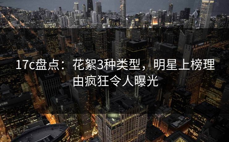 17c盘点：花絮3种类型，明星上榜理由疯狂令人曝光